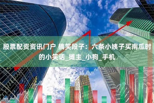 股票配资资讯门户 搞笑段子:六条小姨子买南瓜时的小笑话_摊主_小狗_手机