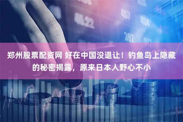 郑州股票配资网 好在中国没退让！钓鱼岛上隐藏的秘密揭露，原来日本人野心不小