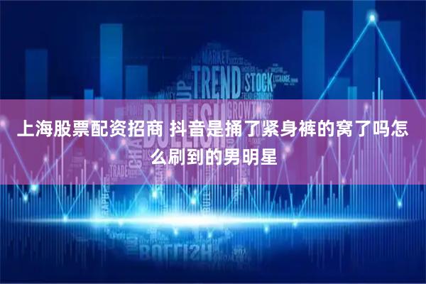 上海股票配资招商 抖音是捅了紧身裤的窝了吗怎么刷到的男明星