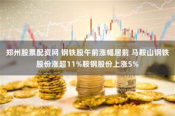郑州股票配资网 钢铁股午前涨幅居前 马鞍山钢铁股份涨超11%鞍钢股份上涨5%