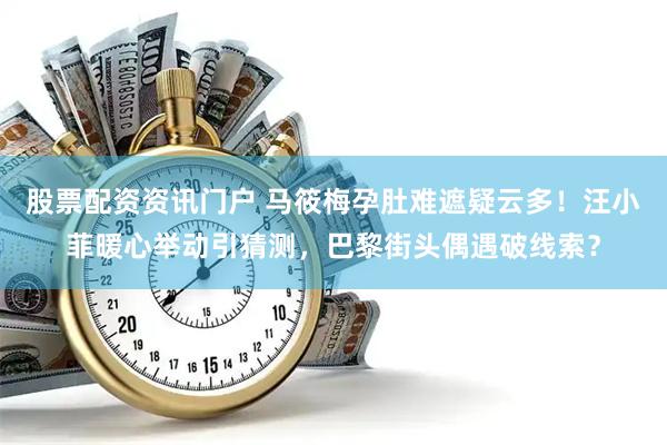 股票配资资讯门户 马筱梅孕肚难遮疑云多！汪小菲暖心举动引猜测，巴黎街头偶遇破线索？