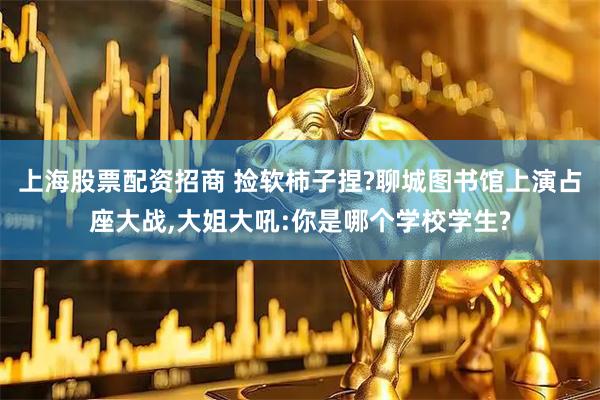 上海股票配资招商 捡软柿子捏?聊城图书馆上演占座大战,大姐大吼:你是哪个学校学生?