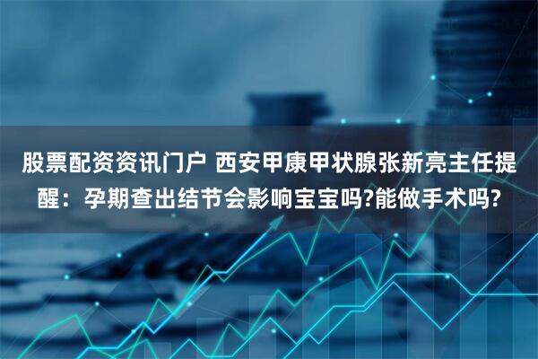 股票配资资讯门户 西安甲康甲状腺张新亮主任提醒：孕期查出结节会影响宝宝吗?能做手术吗?