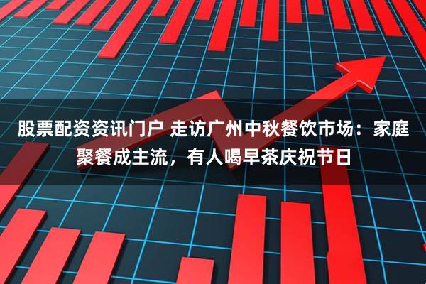 股票配资资讯门户 走访广州中秋餐饮市场：家庭聚餐成主流，有人喝早茶庆祝节日