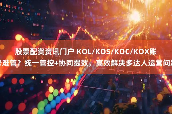 股票配资资讯门户 KOL/KOS/KOC/KOX账号难管?统一管控+协同提效,高效解决多达人运营问题