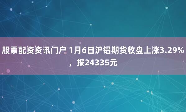 股票配资资讯门户 1月6日沪铝期货收盘上涨3.29%，报24335元