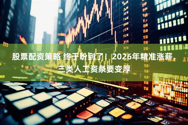 股票配资策略 终于盼到了！2026年精准涨薪，三类人工资条要变厚