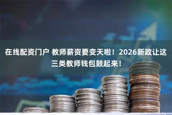 在线配资门户 教师薪资要变天啦！2026新政让这三类教师钱包鼓起来！